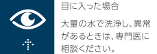 目に入った場合　大量の水で洗浄し、異常があるときは、専門医にご相談ください。