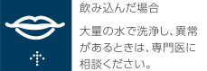 飲み込んだ場合　大量の水で洗浄し、異常があるときは、専門医に相談ください。