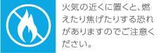 火気の近くに置くと、燃えたり焦げたりする恐れがありますのでご注意ください。