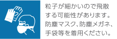 粒子が細かいので飛散する可能性があります。防塵マスク、防塵メガネ、手袋等を着用ください。